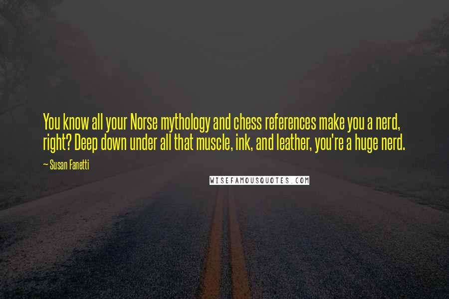 Susan Fanetti Quotes: You know all your Norse mythology and chess references make you a nerd, right? Deep down under all that muscle, ink, and leather, you're a huge nerd.