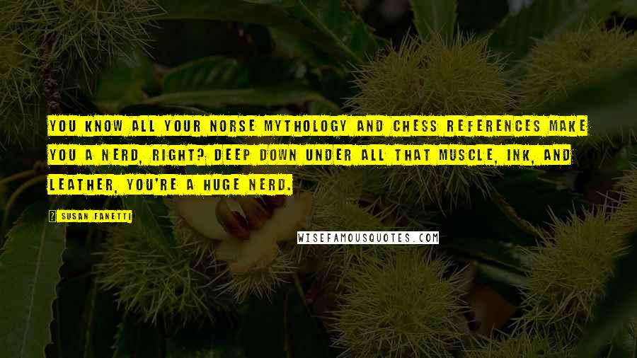 Susan Fanetti Quotes: You know all your Norse mythology and chess references make you a nerd, right? Deep down under all that muscle, ink, and leather, you're a huge nerd.