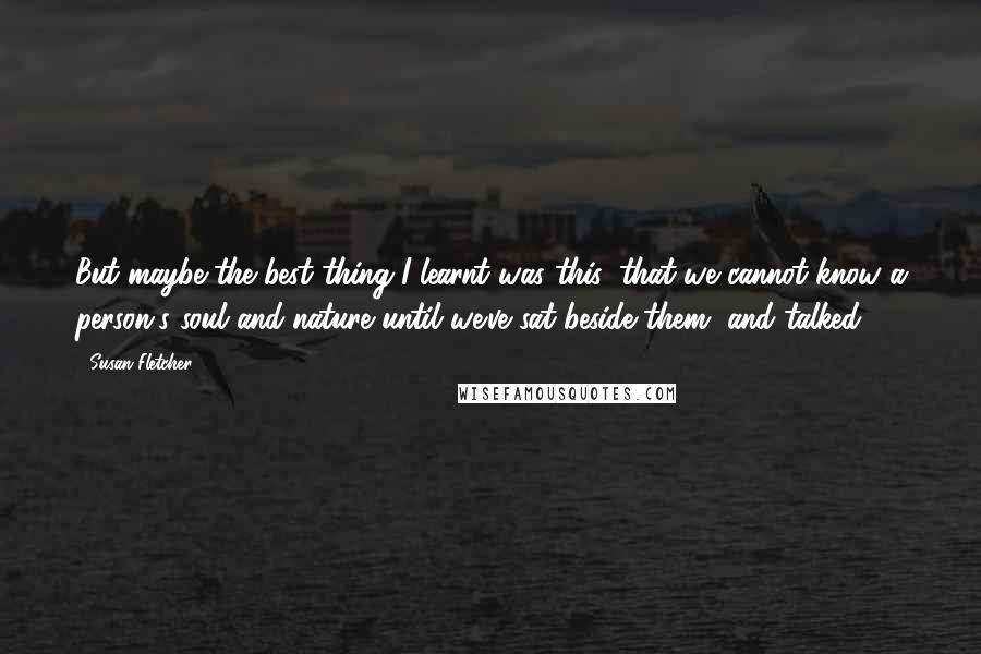 Susan Fletcher Quotes: But maybe the best thing I learnt was this: that we cannot know a person's soul and nature until we've sat beside them, and talked.