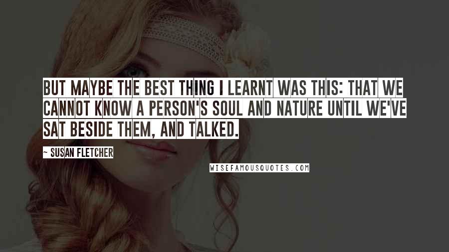 Susan Fletcher Quotes: But maybe the best thing I learnt was this: that we cannot know a person's soul and nature until we've sat beside them, and talked.