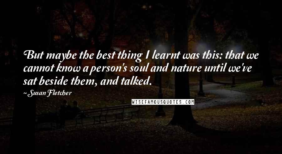 Susan Fletcher Quotes: But maybe the best thing I learnt was this: that we cannot know a person's soul and nature until we've sat beside them, and talked.