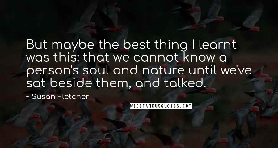 Susan Fletcher Quotes: But maybe the best thing I learnt was this: that we cannot know a person's soul and nature until we've sat beside them, and talked.