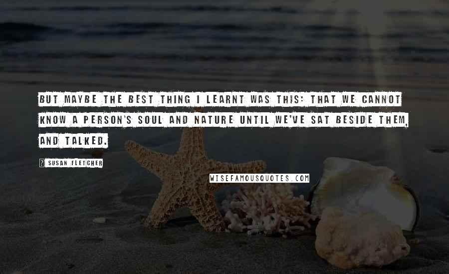 Susan Fletcher Quotes: But maybe the best thing I learnt was this: that we cannot know a person's soul and nature until we've sat beside them, and talked.