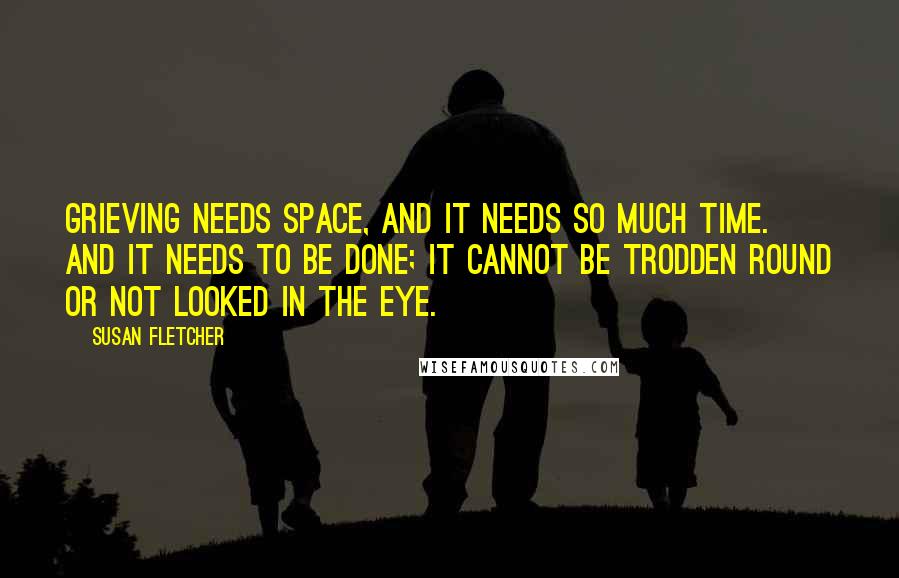 Susan Fletcher Quotes: Grieving needs space, and it needs so much time. And it needs to be done; it cannot be trodden round or not looked in the eye.
