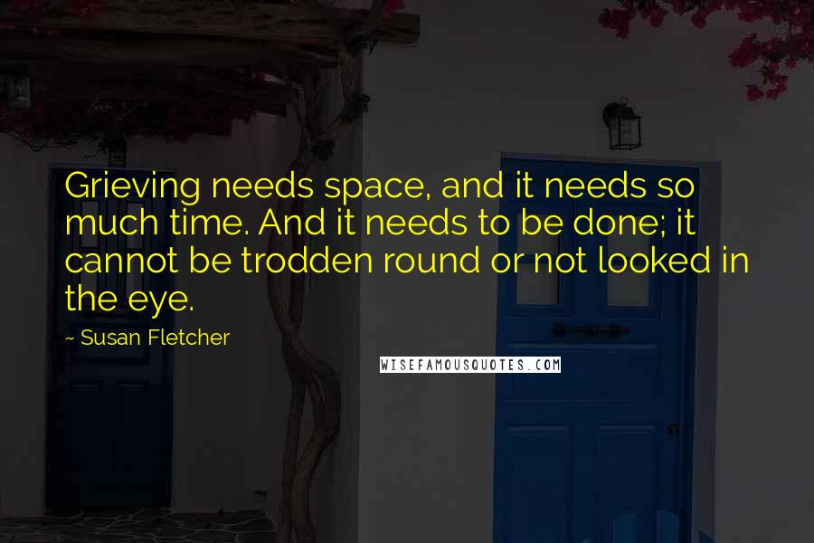 Susan Fletcher Quotes: Grieving needs space, and it needs so much time. And it needs to be done; it cannot be trodden round or not looked in the eye.