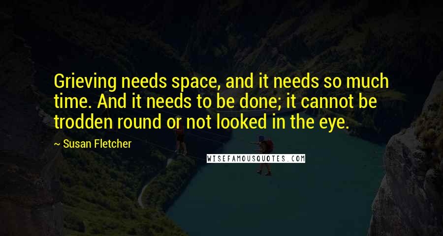 Susan Fletcher Quotes: Grieving needs space, and it needs so much time. And it needs to be done; it cannot be trodden round or not looked in the eye.