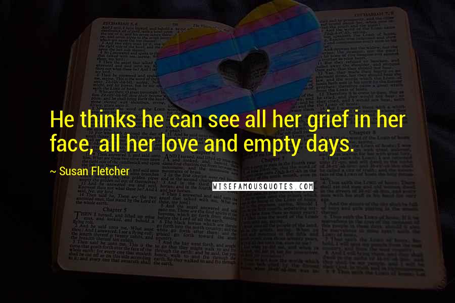 Susan Fletcher Quotes: He thinks he can see all her grief in her face, all her love and empty days.
