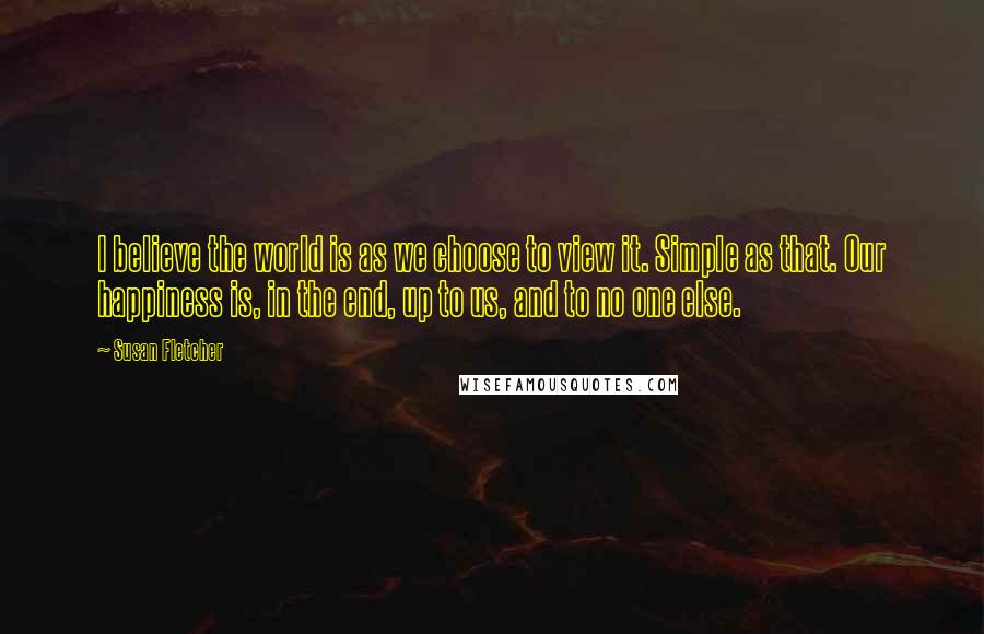 Susan Fletcher Quotes: I believe the world is as we choose to view it. Simple as that. Our happiness is, in the end, up to us, and to no one else.