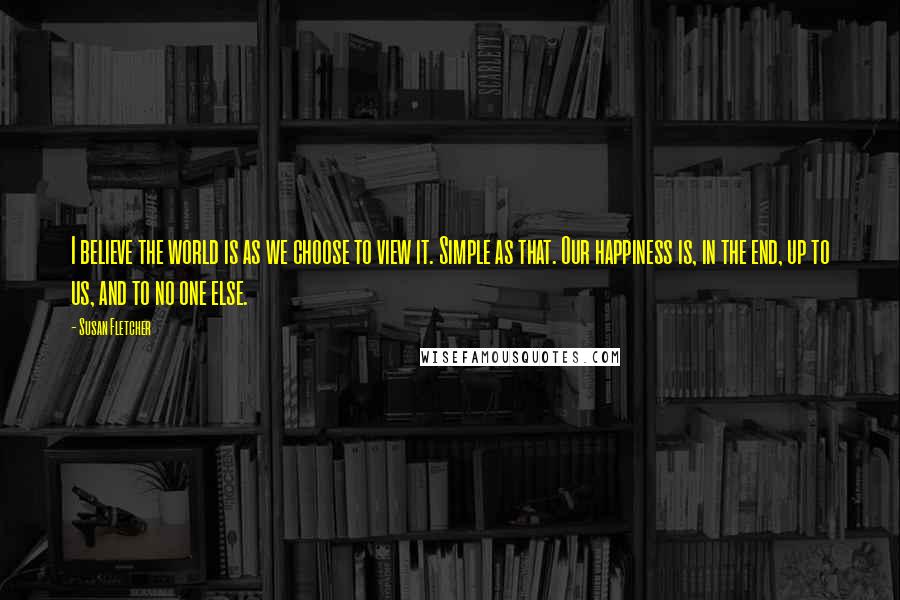 Susan Fletcher Quotes: I believe the world is as we choose to view it. Simple as that. Our happiness is, in the end, up to us, and to no one else.