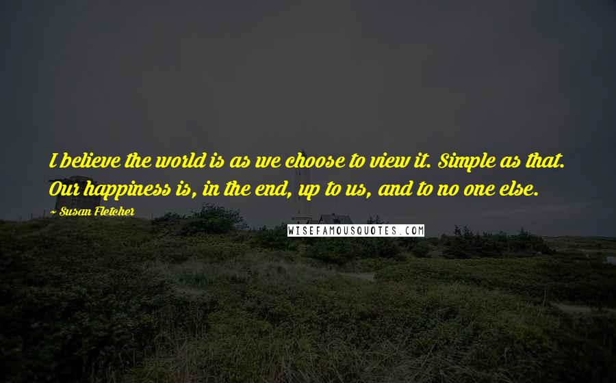 Susan Fletcher Quotes: I believe the world is as we choose to view it. Simple as that. Our happiness is, in the end, up to us, and to no one else.