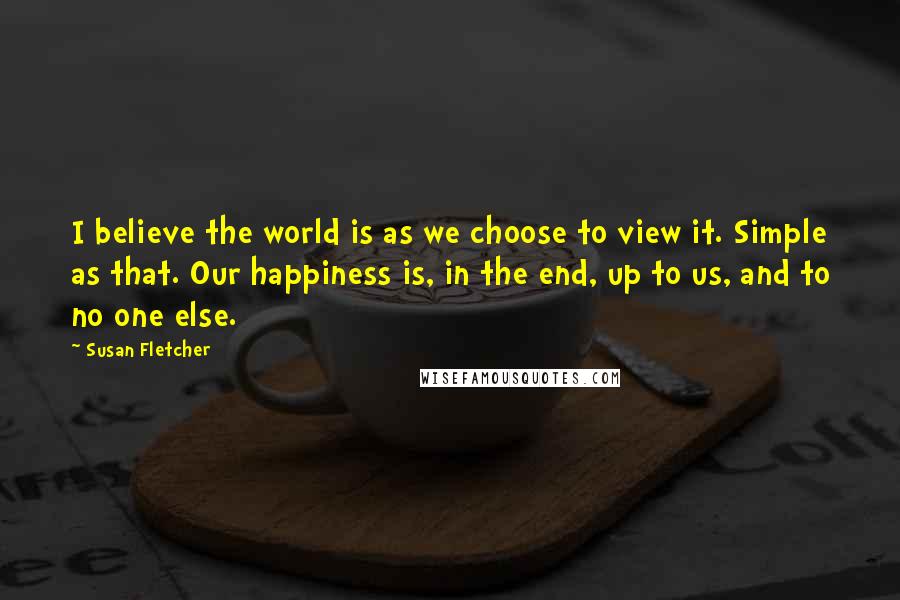 Susan Fletcher Quotes: I believe the world is as we choose to view it. Simple as that. Our happiness is, in the end, up to us, and to no one else.