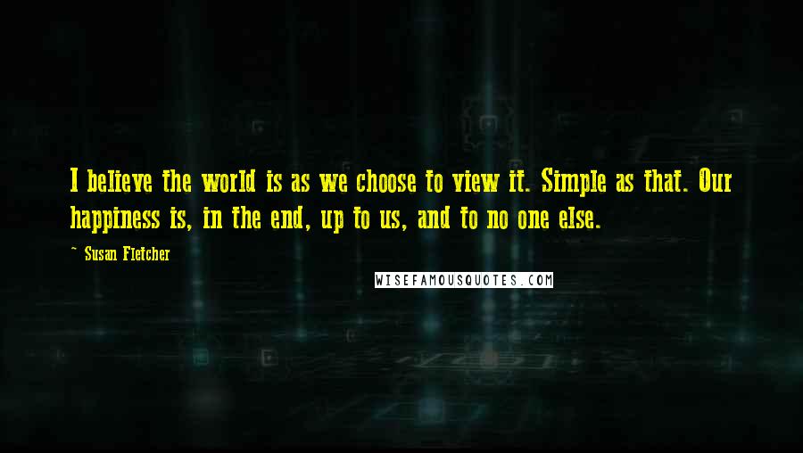 Susan Fletcher Quotes: I believe the world is as we choose to view it. Simple as that. Our happiness is, in the end, up to us, and to no one else.