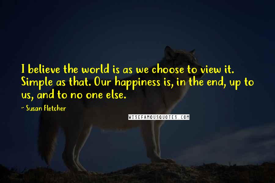 Susan Fletcher Quotes: I believe the world is as we choose to view it. Simple as that. Our happiness is, in the end, up to us, and to no one else.
