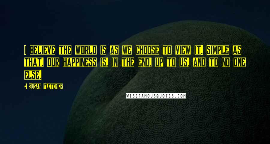 Susan Fletcher Quotes: I believe the world is as we choose to view it. Simple as that. Our happiness is, in the end, up to us, and to no one else.