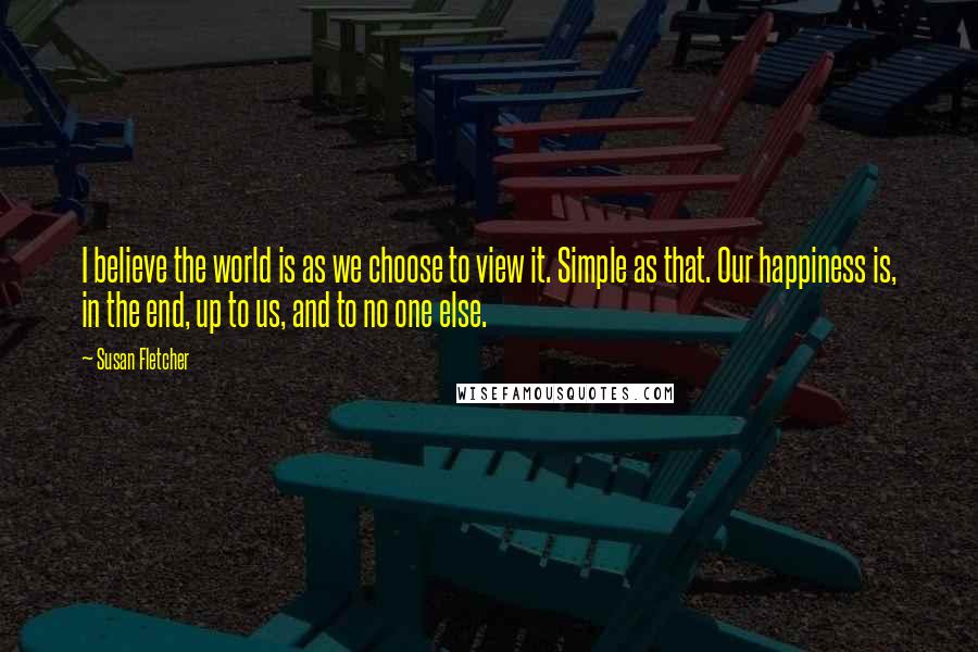 Susan Fletcher Quotes: I believe the world is as we choose to view it. Simple as that. Our happiness is, in the end, up to us, and to no one else.