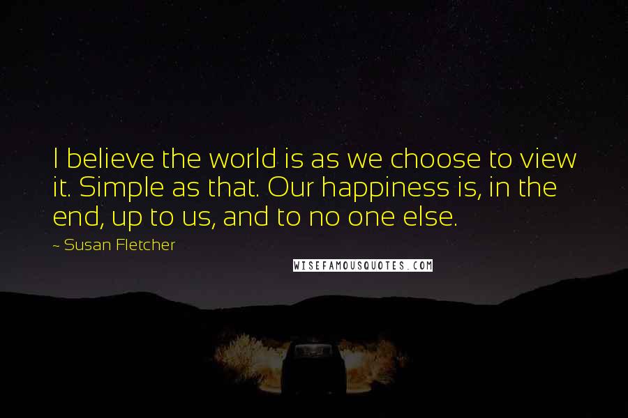 Susan Fletcher Quotes: I believe the world is as we choose to view it. Simple as that. Our happiness is, in the end, up to us, and to no one else.