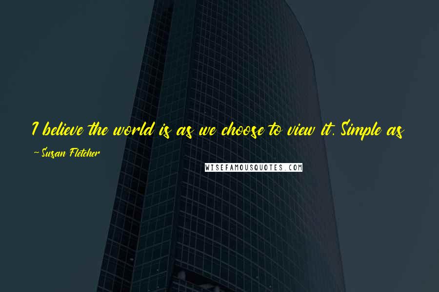 Susan Fletcher Quotes: I believe the world is as we choose to view it. Simple as that. Our happiness is, in the end, up to us, and to no one else.