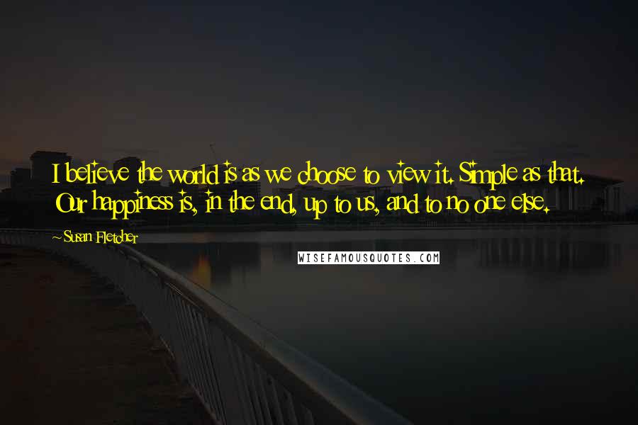 Susan Fletcher Quotes: I believe the world is as we choose to view it. Simple as that. Our happiness is, in the end, up to us, and to no one else.