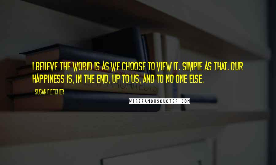 Susan Fletcher Quotes: I believe the world is as we choose to view it. Simple as that. Our happiness is, in the end, up to us, and to no one else.