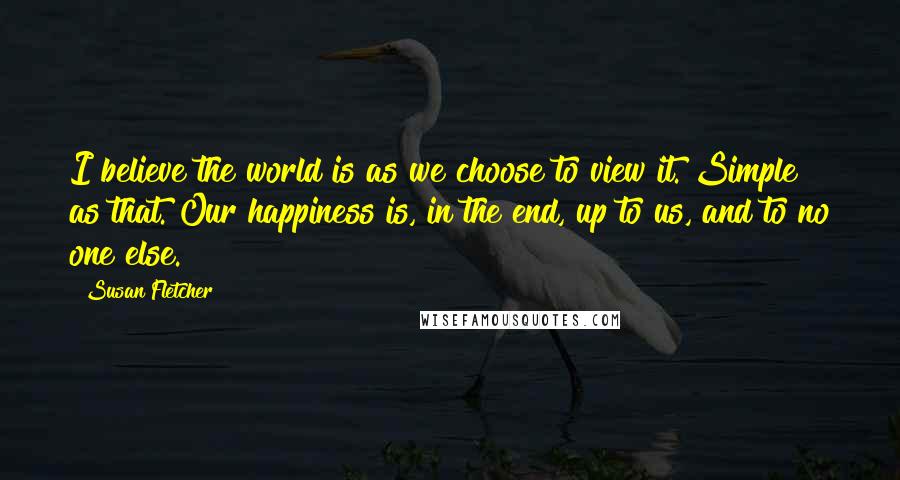 Susan Fletcher Quotes: I believe the world is as we choose to view it. Simple as that. Our happiness is, in the end, up to us, and to no one else.