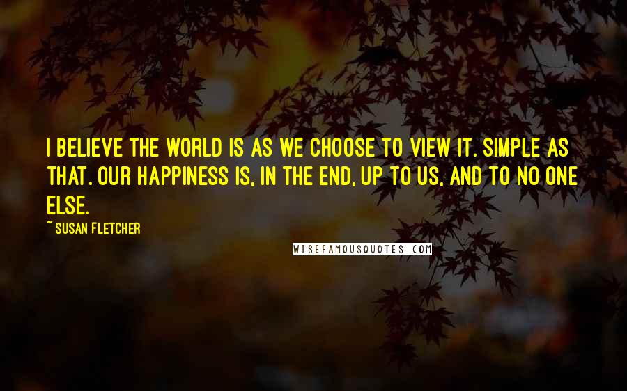 Susan Fletcher Quotes: I believe the world is as we choose to view it. Simple as that. Our happiness is, in the end, up to us, and to no one else.