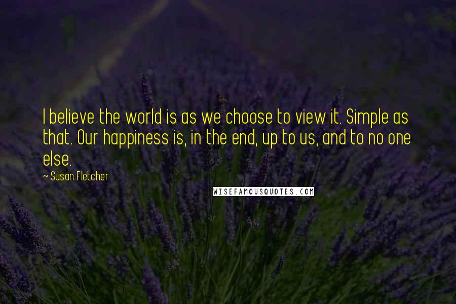 Susan Fletcher Quotes: I believe the world is as we choose to view it. Simple as that. Our happiness is, in the end, up to us, and to no one else.