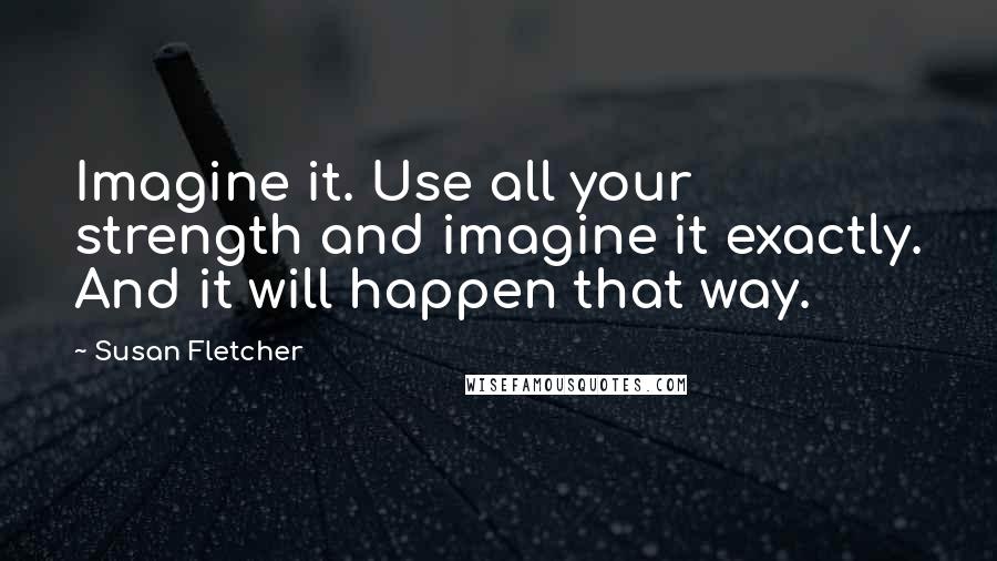 Susan Fletcher Quotes: Imagine it. Use all your strength and imagine it exactly. And it will happen that way.