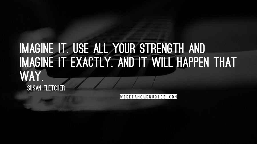 Susan Fletcher Quotes: Imagine it. Use all your strength and imagine it exactly. And it will happen that way.