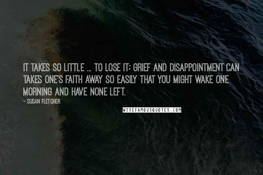 Susan Fletcher Quotes: It takes so little ... to lose it; grief and disappointment can takes one's faith away so easily that you might wake one morning and have none left.