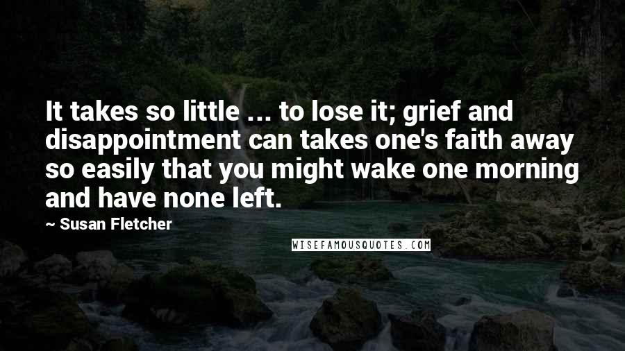 Susan Fletcher Quotes: It takes so little ... to lose it; grief and disappointment can takes one's faith away so easily that you might wake one morning and have none left.