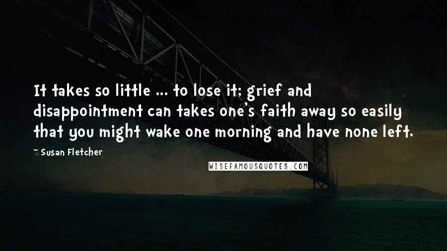 Susan Fletcher Quotes: It takes so little ... to lose it; grief and disappointment can takes one's faith away so easily that you might wake one morning and have none left.