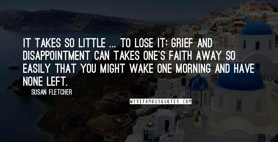 Susan Fletcher Quotes: It takes so little ... to lose it; grief and disappointment can takes one's faith away so easily that you might wake one morning and have none left.