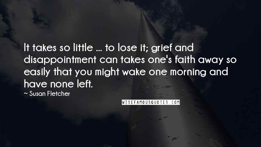 Susan Fletcher Quotes: It takes so little ... to lose it; grief and disappointment can takes one's faith away so easily that you might wake one morning and have none left.