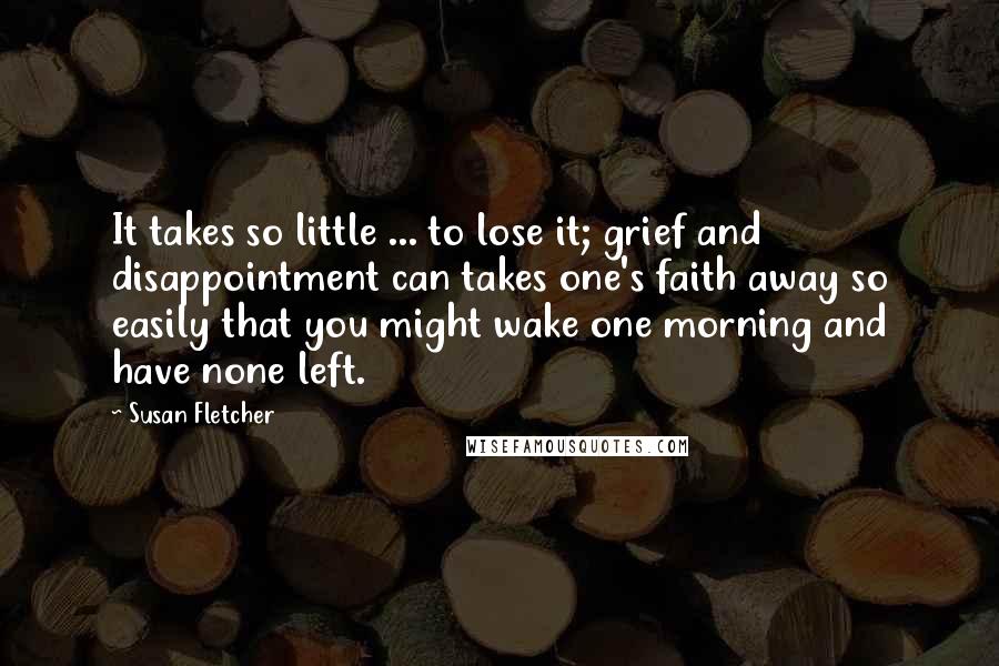 Susan Fletcher Quotes: It takes so little ... to lose it; grief and disappointment can takes one's faith away so easily that you might wake one morning and have none left.