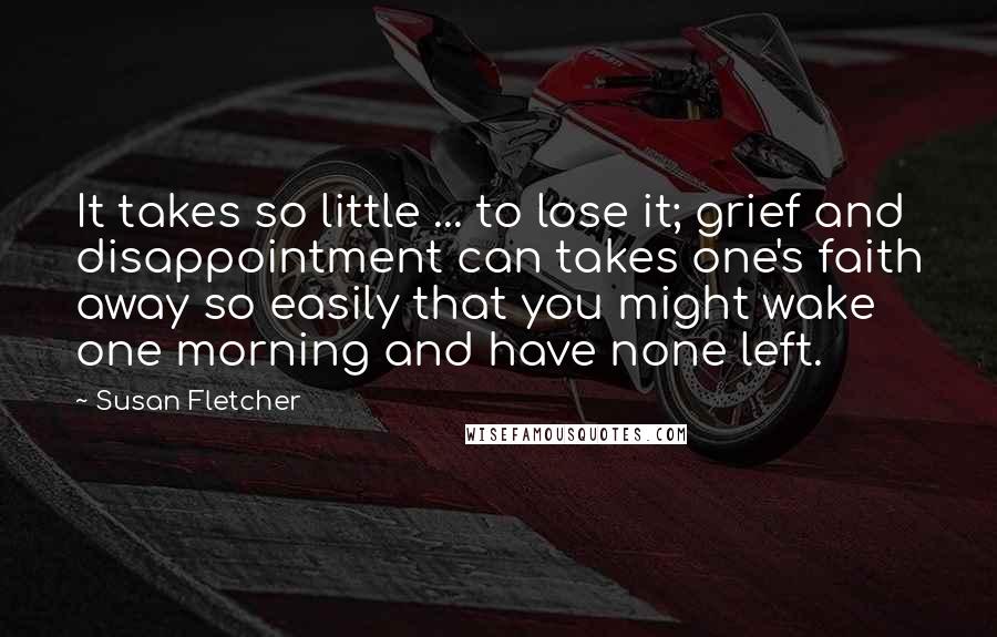 Susan Fletcher Quotes: It takes so little ... to lose it; grief and disappointment can takes one's faith away so easily that you might wake one morning and have none left.