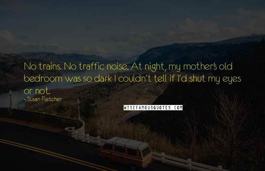 Susan Fletcher Quotes: No trains. No traffic noise. At night, my mother's old bedroom was so dark I couldn't tell if I'd shut my eyes or not.