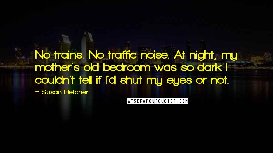 Susan Fletcher Quotes: No trains. No traffic noise. At night, my mother's old bedroom was so dark I couldn't tell if I'd shut my eyes or not.