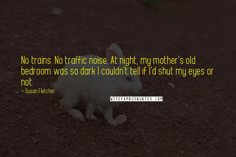 Susan Fletcher Quotes: No trains. No traffic noise. At night, my mother's old bedroom was so dark I couldn't tell if I'd shut my eyes or not.