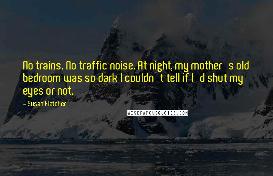 Susan Fletcher Quotes: No trains. No traffic noise. At night, my mother's old bedroom was so dark I couldn't tell if I'd shut my eyes or not.
