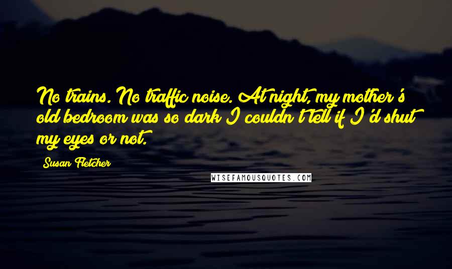 Susan Fletcher Quotes: No trains. No traffic noise. At night, my mother's old bedroom was so dark I couldn't tell if I'd shut my eyes or not.