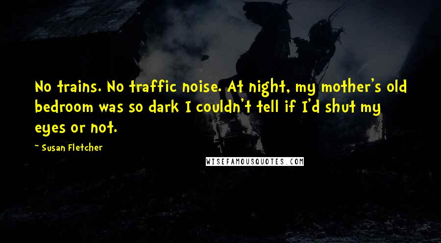 Susan Fletcher Quotes: No trains. No traffic noise. At night, my mother's old bedroom was so dark I couldn't tell if I'd shut my eyes or not.