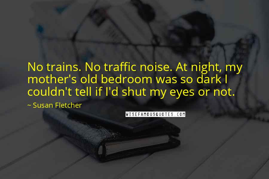 Susan Fletcher Quotes: No trains. No traffic noise. At night, my mother's old bedroom was so dark I couldn't tell if I'd shut my eyes or not.