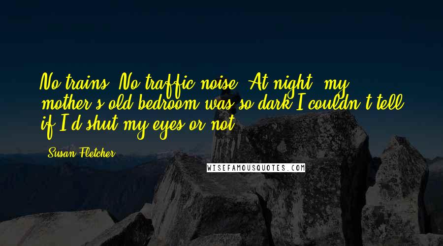 Susan Fletcher Quotes: No trains. No traffic noise. At night, my mother's old bedroom was so dark I couldn't tell if I'd shut my eyes or not.