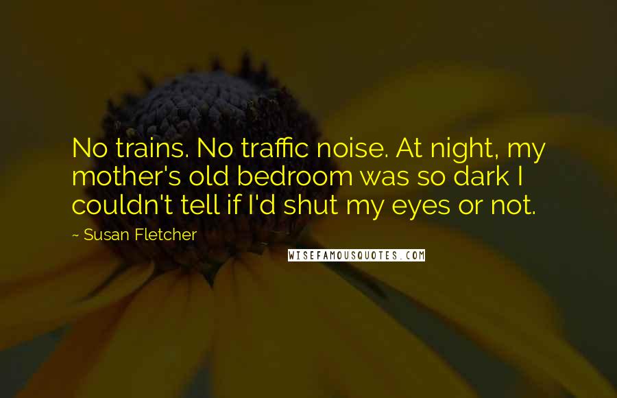 Susan Fletcher Quotes: No trains. No traffic noise. At night, my mother's old bedroom was so dark I couldn't tell if I'd shut my eyes or not.