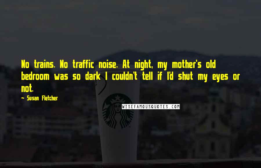 Susan Fletcher Quotes: No trains. No traffic noise. At night, my mother's old bedroom was so dark I couldn't tell if I'd shut my eyes or not.