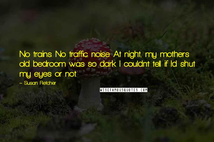 Susan Fletcher Quotes: No trains. No traffic noise. At night, my mother's old bedroom was so dark I couldn't tell if I'd shut my eyes or not.