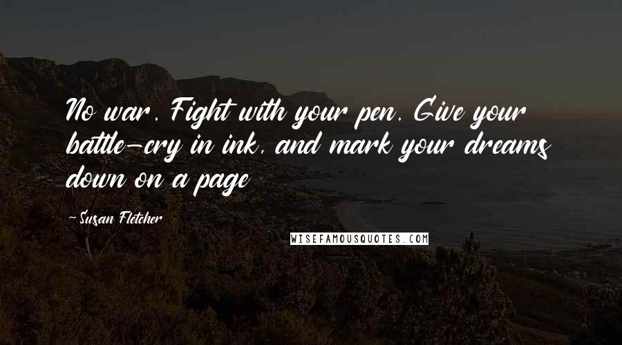 Susan Fletcher Quotes: No war. Fight with your pen. Give your battle-cry in ink, and mark your dreams down on a page