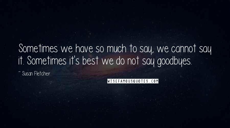 Susan Fletcher Quotes: Sometimes we have so much to say, we cannot say it. Sometimes it's best we do not say goodbyes.