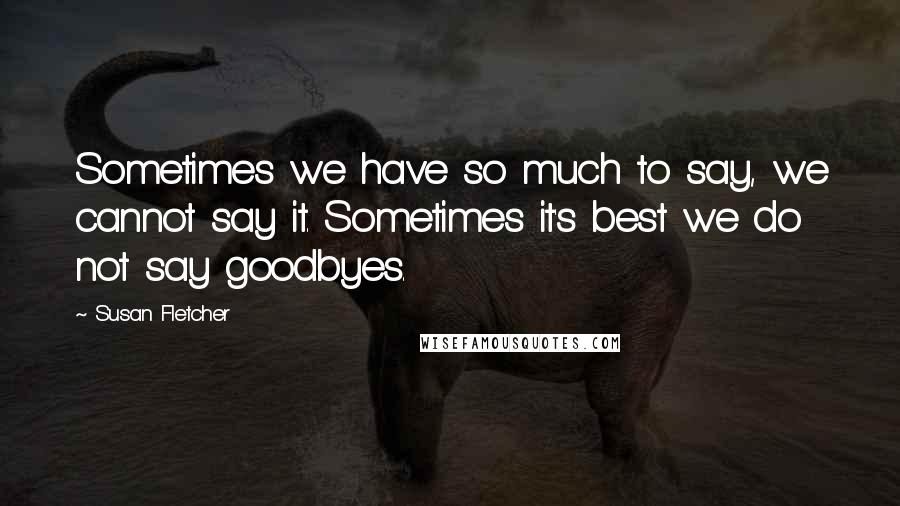 Susan Fletcher Quotes: Sometimes we have so much to say, we cannot say it. Sometimes it's best we do not say goodbyes.