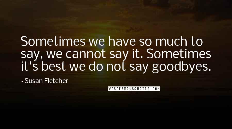 Susan Fletcher Quotes: Sometimes we have so much to say, we cannot say it. Sometimes it's best we do not say goodbyes.
